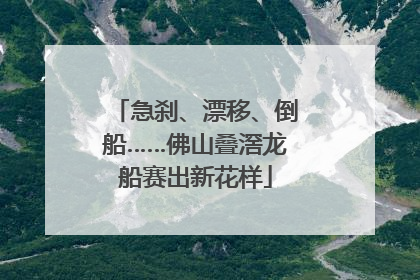 急刹、漂移、倒船……佛山叠滘龙船赛出新花样