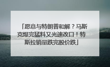 愿意与特朗普和解？马斯克爆完猛料又光速改口！特斯拉销量跌完股价跌
