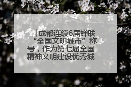 成都连续6届蝉联“全国文明城市”称号，作为第七届全国精神文明建设优秀城市代表参会