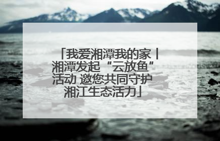我爱湘潭我的家丨湘潭发起“云放鱼”活动 邀您共同守护湘江生态活力