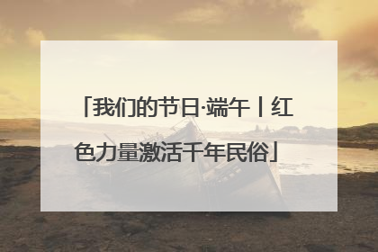 我们的节日·端午丨红色力量激活千年民俗
