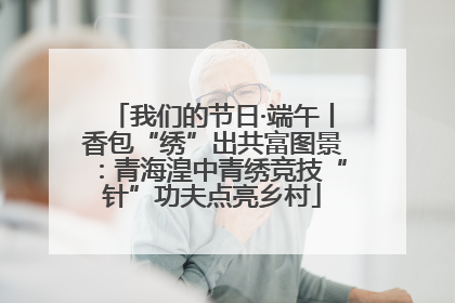 我们的节日·端午丨香包“绣”出共富图景：青海湟中青绣竞技“针”功夫点亮乡村