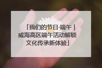我们的节日·端午｜威海高区端午活动解锁文化传承新体验