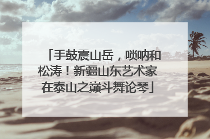 手鼓震山岳，唢呐和松涛！新疆山东艺术家在泰山之巅斗舞论琴