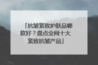 抗皱紧致护肤品哪款好？盘点全网十大紧致抗皱产品