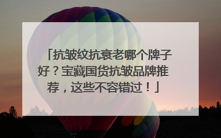 抗皱纹抗衰老哪个牌子好？宝藏国货抗皱品牌推荐，这些不容错过！