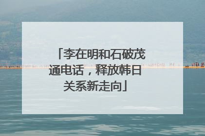 李在明和石破茂通电话，释放韩日关系新走向