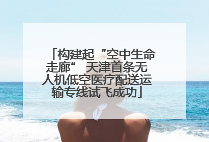构建起“空中生命走廊” 天津首条无人机低空医疗配送运输专线试飞成功