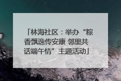 林海社区：举办“粽香飘逸传安康 邻里共话端午情”主题活动