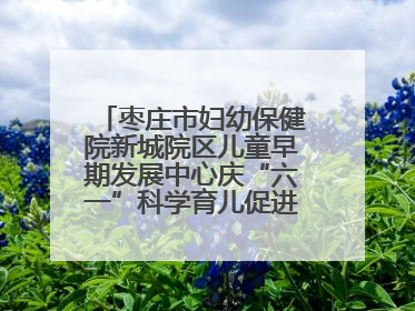 枣庄市妇幼保健院新城院区儿童早期发展中心庆“六一”科学育儿促进活动圆满收官