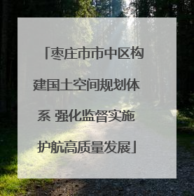 枣庄市市中区构建国土空间规划体系 强化监督实施护航高质量发展