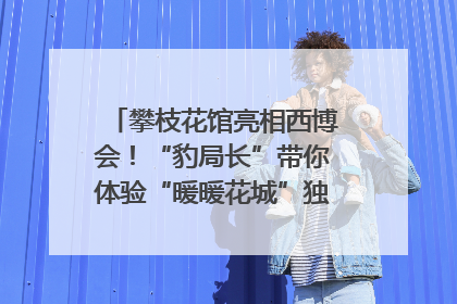 攀枝花馆亮相西博会！“豹局长”带你体验“暖暖花城”独特魅力｜西博视界