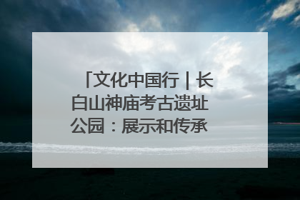 文化中国行｜长白山神庙考古遗址公园：展示和传承多民族文化交融