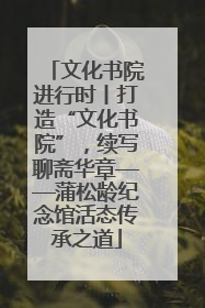 文化书院进行时丨打造“文化书院”，续写聊斋华章——蒲松龄纪念馆活态传承之道