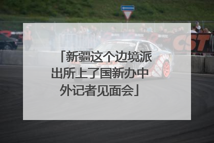 新疆这个边境派出所上了国新办中外记者见面会