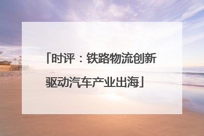 时评：铁路物流创新驱动汽车产业出海