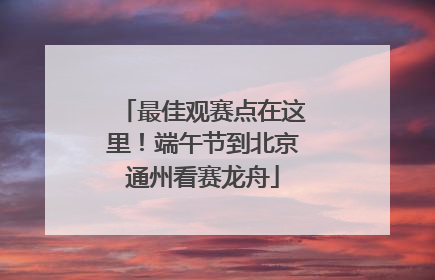 最佳观赛点在这里！端午节到北京通州看赛龙舟