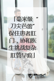 毫米级“刀尖芭蕾”保住患者肛门，协和医生挑战复杂肛管早癌