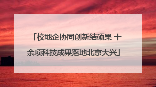校地企协同创新结硕果 十余项科技成果落地北京大兴