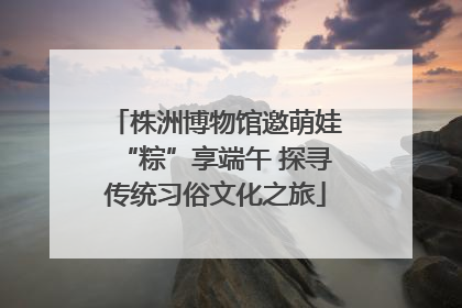 株洲博物馆邀萌娃“粽”享端午 探寻传统习俗文化之旅