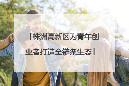 株洲高新区为青年创业者打造全链条生态