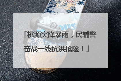 桃源突降暴雨，民辅警奋战一线抗洪抢险！