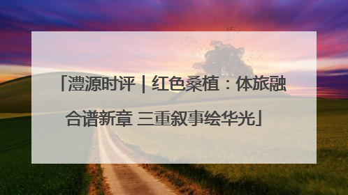 澧源时评｜红色桑植：体旅融合谱新章 三重叙事绘华光