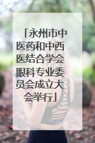 永州市中医药和中西医结合学会眼科专业委员会成立大会举行