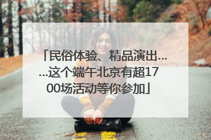 民俗体验、精品演出……这个端午北京有超1700场活动等你参加