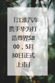 江淮汽车携手华为打造尊界S800，5月30日正式上市