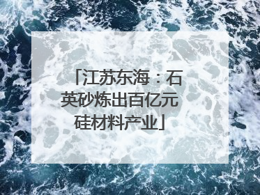 江苏东海：石英砂炼出百亿元硅材料产业