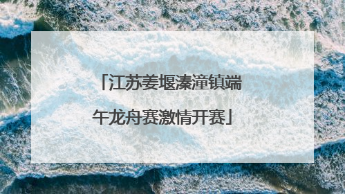 江苏姜堰溱潼镇端午龙舟赛激情开赛