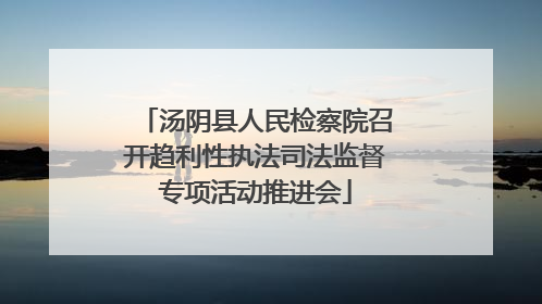 汤阴县人民检察院召开趋利性执法司法监督专项活动推进会