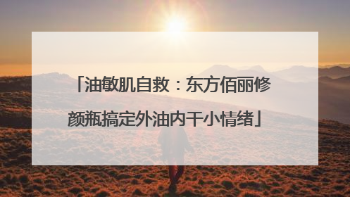 油敏肌自救：东方佰丽修颜瓶搞定外油内干小情绪