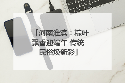 河南淮滨：粽叶飘香迎端午 传统民俗焕新彩