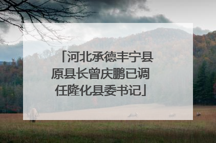 河北承德丰宁县原县长曾庆鹏已调任隆化县委书记