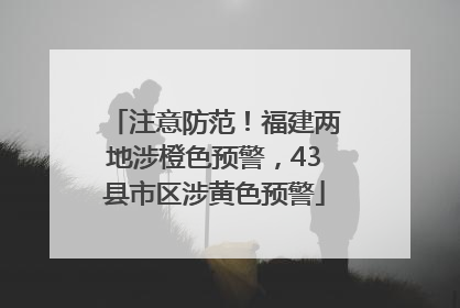 注意防范！福建两地涉橙色预警，43县市区涉黄色预警