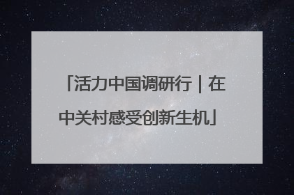 活力中国调研行｜在中关村感受创新生机