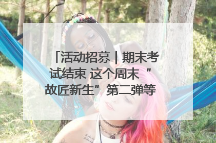 活动招募｜期末考试结束 这个周末“故匠新生”第二弹等着同学们来体验！