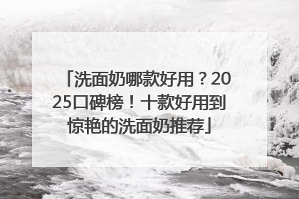 洗面奶哪款好用？2025口碑榜！十款好用到惊艳的洗面奶推荐