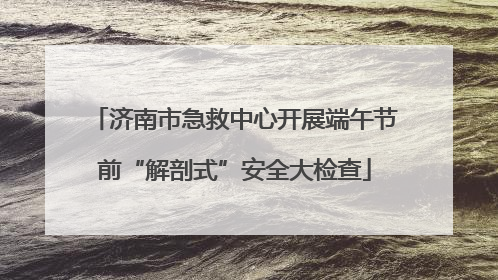 济南市急救中心开展端午节前“解剖式”安全大检查