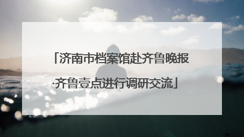 济南市档案馆赴齐鲁晚报·齐鲁壹点进行调研交流