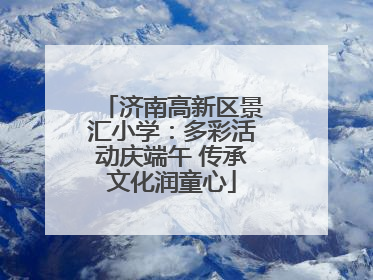 济南高新区景汇小学：多彩活动庆端午 传承文化润童心