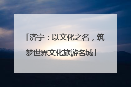 济宁：以文化之名，筑梦世界文化旅游名城