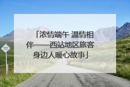 浓情端午 温情相伴——西站地区旅客身边人暖心故事