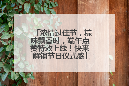 浓情过佳节，粽味飘香时，端午点赞特效上线！快来解锁节日仪式感