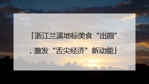 浙江兰溪地标美食“出圈”，激发“舌尖经济”新动能