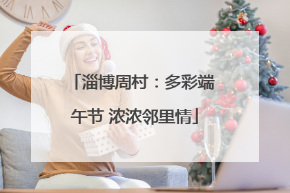 淄博周村：多彩端午节 浓浓邻里情