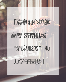 清泉润心护航高考 济南机场“清泉服务”助力学子圆梦