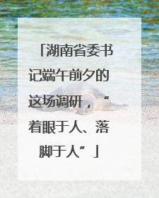 湖南省委书记端午前夕的这场调研，“着眼于人、落脚于人”